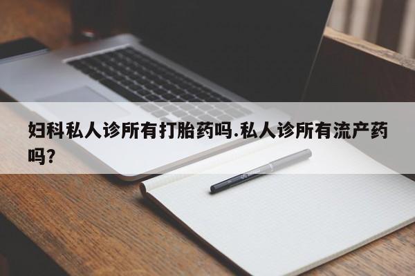 药流药购买妇科私人诊所有打胎药吗.私人诊所有流产药吗？