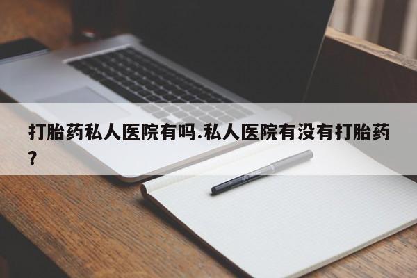 药流药购买打胎药私人医院有吗.私人医院有没有打胎药？