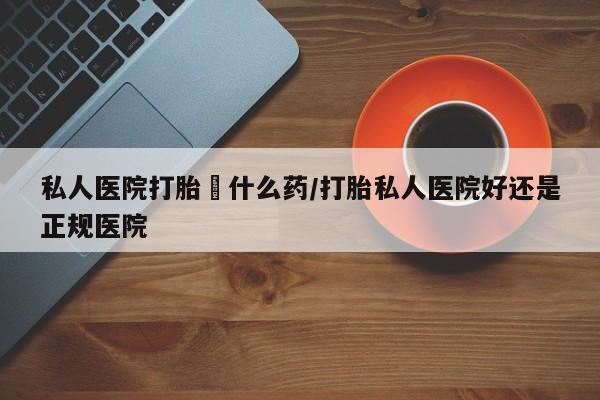 药流药购买私人医院打胎給什么药/打胎私人医院好还是正规医院
