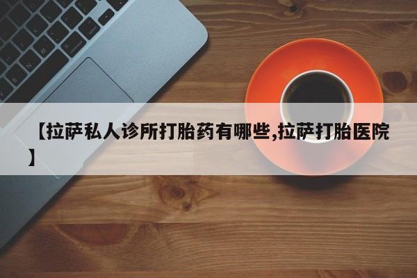 药流药购买【拉萨私人诊所打胎药有哪些,拉萨打胎医院】