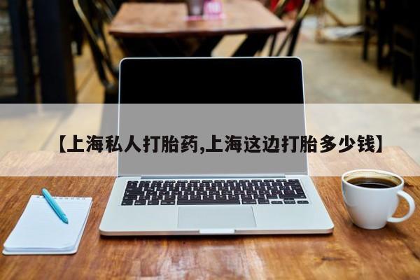 药流药购买【上海私人打胎药,上海这边打胎多少钱】