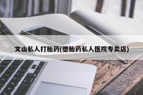 药流药购买文山私人打胎药(堕胎药私人医院专卖店)